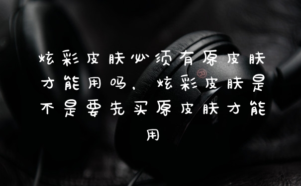 炫彩皮肤必须有原皮肤才能用吗,炫彩皮肤是不是要先买原皮肤才能用