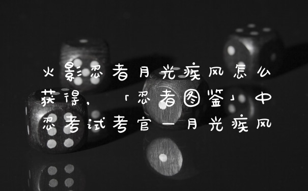 火影忍者月光疾风怎么获得，「忍者图鉴」中忍考试考官—月光疾风