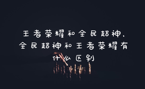王者荣耀和全民超神，全民超神和王者荣耀有什么区别