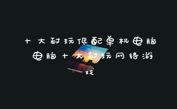 十大耐玩低配单机电脑 电脑十大耐玩网络游戏