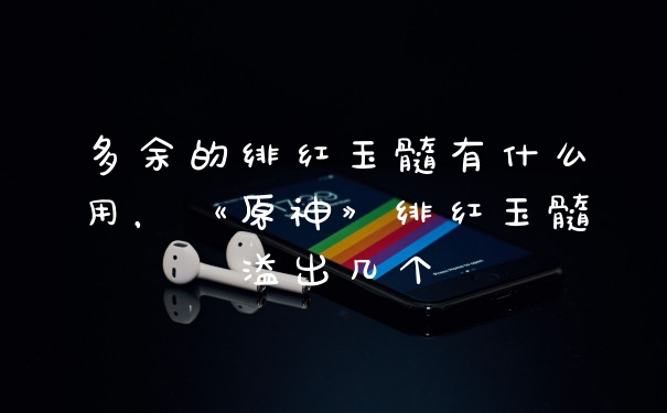 多余的绯红玉髓有什么用，《原神》绯红玉髓溢出几个