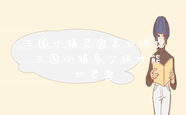 三国小镇灵兽怎么捕捉 三国小镇多少级才能抓灵兽