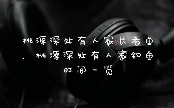 桃源深处有人家长者鱼，桃源深处有人家钓鱼时间一览