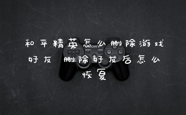 和平精英怎么删除游戏好友 删除好友后怎么恢复