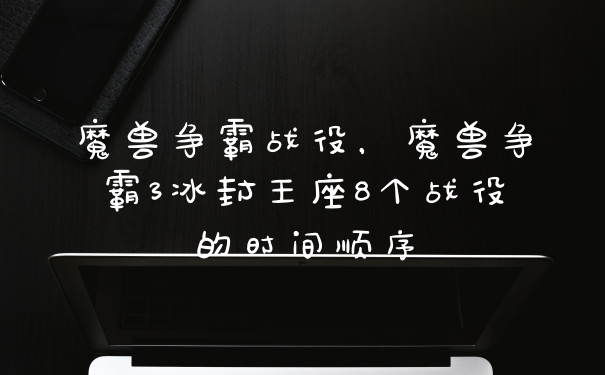 魔兽争霸战役，魔兽争霸3冰封王座8个战役的时间顺序
