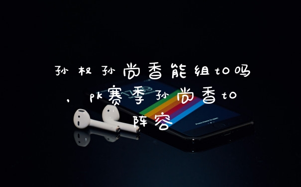 孙权孙尚香能组t0吗，pk赛季孙尚香t0阵容