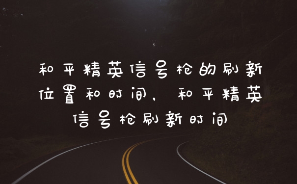 和平精英信号枪的刷新位置和时间，和平精英信号枪刷新时间
