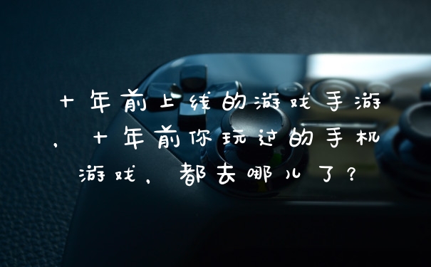 十年前上线的游戏手游，十年前你玩过的手机游戏，都去哪儿了？