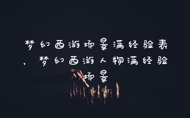 梦幻西游场景满经验表，梦幻西游人物满经验场景