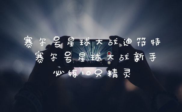 赛尔号星球大战迪符特 赛尔号星球大战新手必练10只精灵