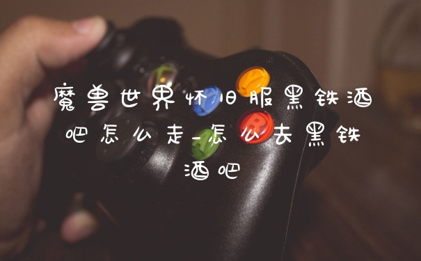 魔兽世界怀旧服黑铁酒吧怎么走_怎么去黑铁酒吧