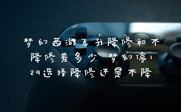 梦幻西游飞升降修和不降修差多少 梦幻停129选择降修还是不降