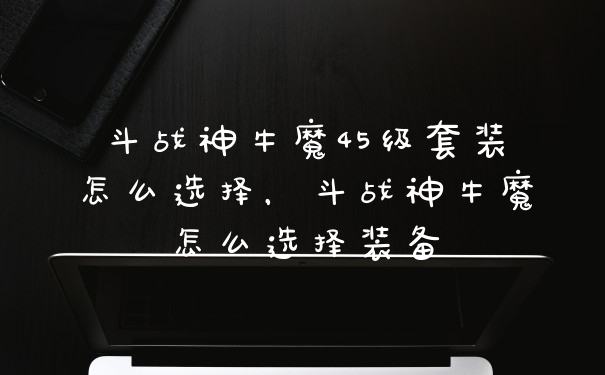 斗战神牛魔45级套装怎么选择，斗战神牛魔怎么选择装备