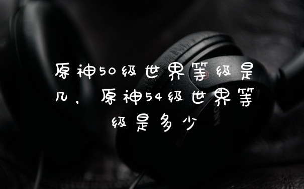 原神50级世界等级是几，原神54级世界等级是多少
