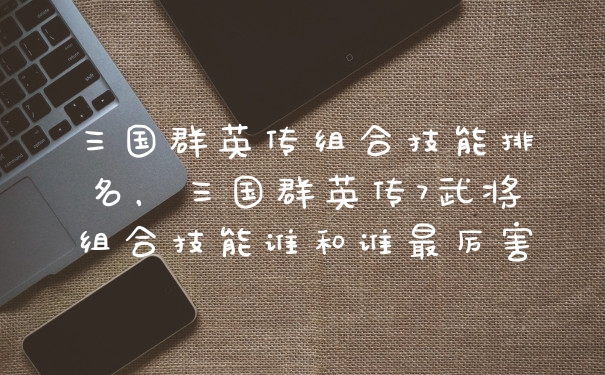 三国群英传组合技能排名，三国群英传7武将组合技能谁和谁最厉害