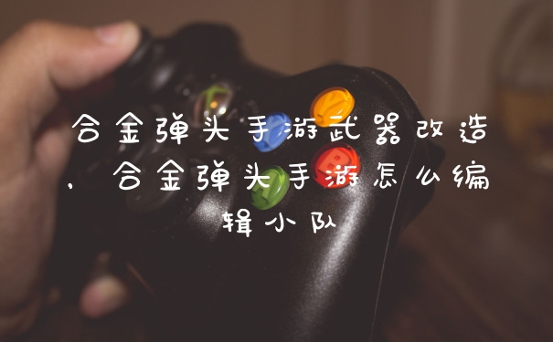 合金弹头手游武器改造，合金弹头手游怎么编辑小队