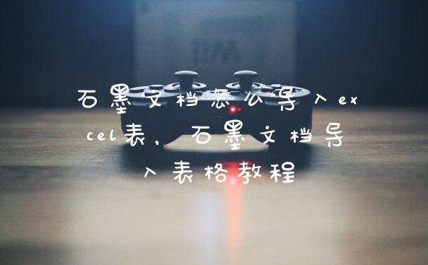 石墨文档怎么导入excel表，石墨文档导入表格教程