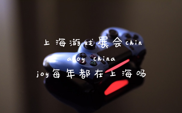 上海游戏展会chinajoy chinajoy每年都在上海吗