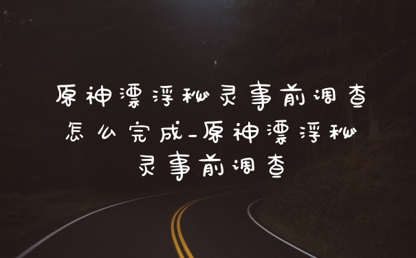 原神漂浮秘灵事前调查怎么完成_原神漂浮秘灵事前调查