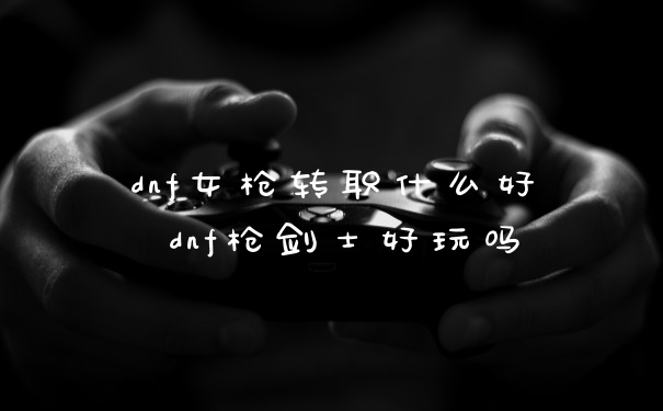 dnf女枪转职什么好 dnf枪剑士好玩吗