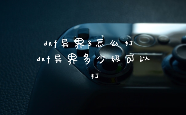 dnf异界3怎么打 dnf异界多少级可以打