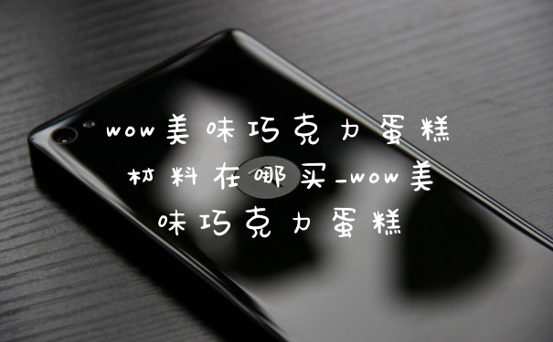 wow美味巧克力蛋糕材料在哪买_wow美味巧克力蛋糕