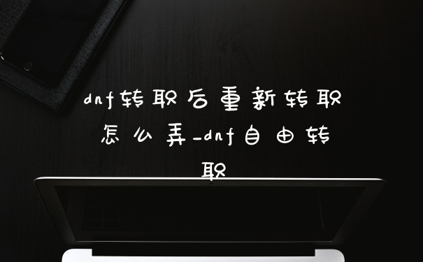 dnf转职后重新转职怎么弄_dnf自由转职