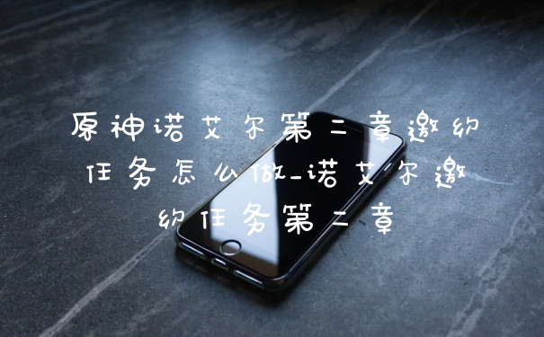 原神诺艾尔第二章邀约任务怎么做_诺艾尔邀约任务第二章