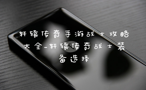 轩辕传奇手游战士攻略大全_轩辕传奇战士装备选择