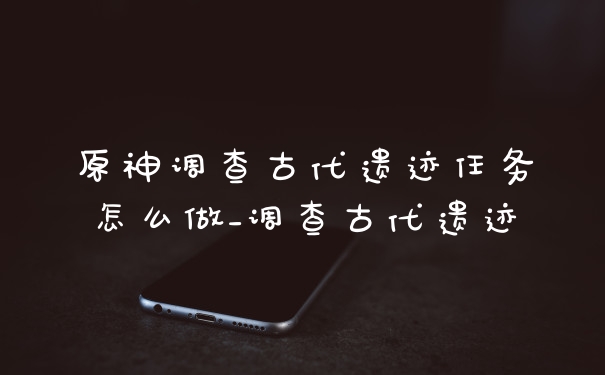 原神调查古代遗迹任务怎么做_调查古代遗迹