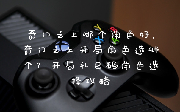 奇门之上哪个角色好，奇门之上开局角色选哪个？开局礼包码角色选择攻略