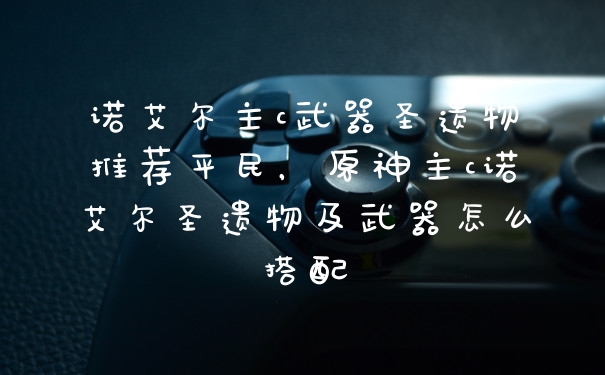 诺艾尔主c武器圣遗物推荐平民，原神主c诺艾尔圣遗物及武器怎么搭配