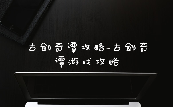古剑奇谭攻略_古剑奇谭游戏攻略