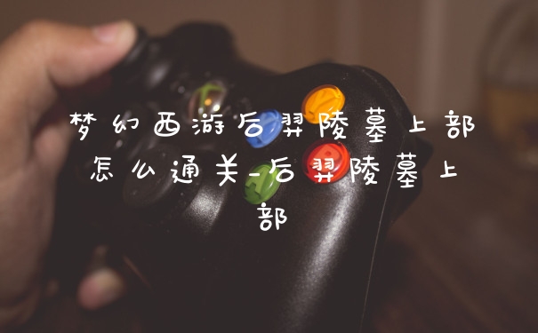梦幻西游后羿陵墓上部怎么通关_后羿陵墓上部