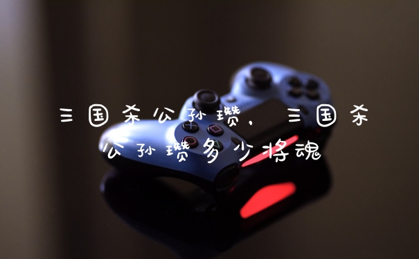 三国杀公孙瓒，三国杀公孙瓒多少将魂