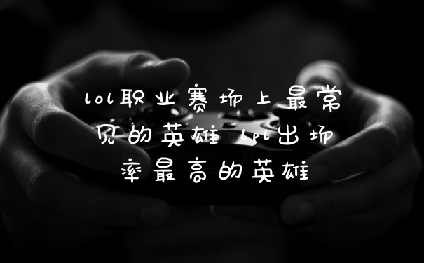 lol职业赛场上最常见的英雄 lpl出场率最高的英雄