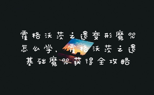 霍格沃茨之遗变形魔咒怎么学,霍格沃茨之遗基础魔咒获得全攻略