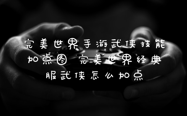 完美世界手游武侠技能加点图 完美世界经典服武侠怎么加点