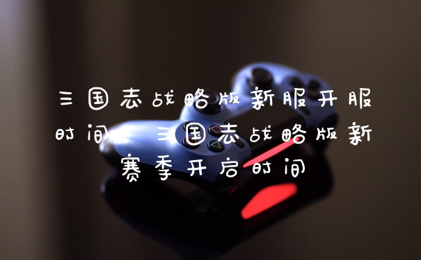 三国志战略版新服开服时间，三国志战略版新赛季开启时间