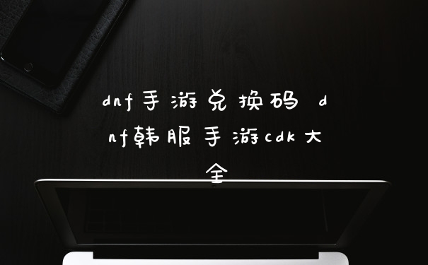 dnf手游兑换码 dnf韩服手游cdk大全
