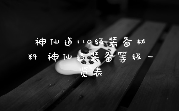神仙道110级装备材料 神仙道装备等级一览表