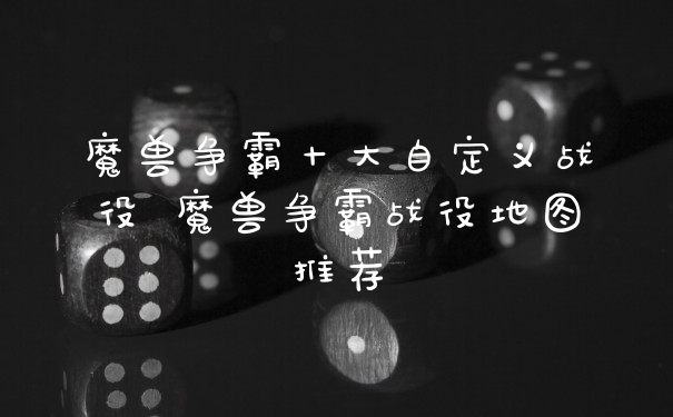 魔兽争霸十大自定义战役 魔兽争霸战役地图推荐