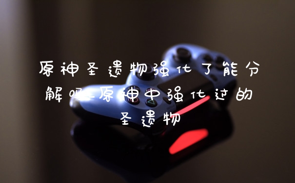 原神圣遗物强化了能分解吗_原神中强化过的圣遗物