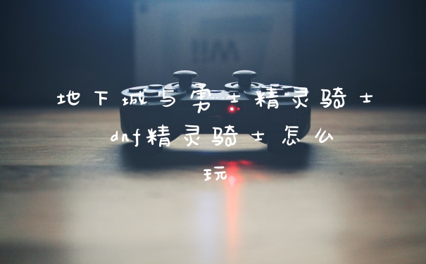 地下城与勇士精灵骑士 dnf精灵骑士怎么玩