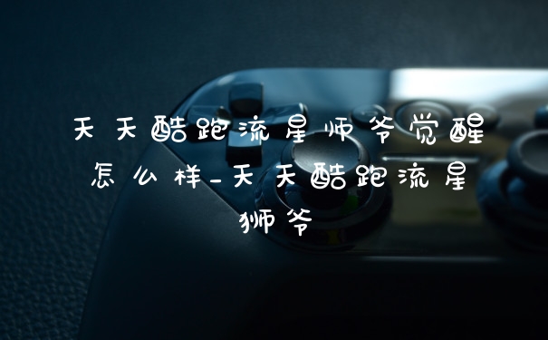 天天酷跑流星师爷觉醒怎么样_天天酷跑流星狮爷