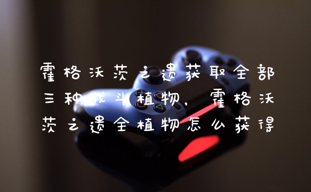 霍格沃茨之遗获取全部三种战斗植物，霍格沃茨之遗全植物怎么获得