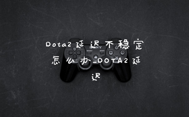 Dota2延迟不稳定怎么办_DOTA2延迟