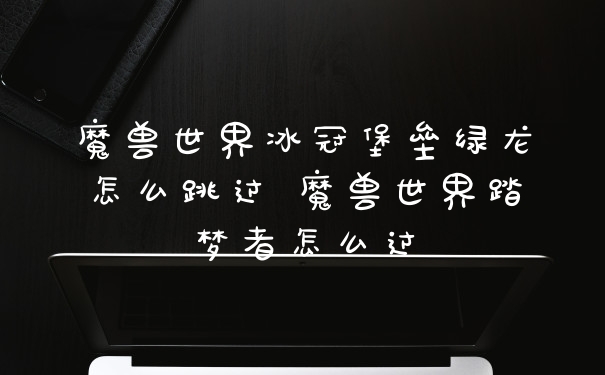 魔兽世界冰冠堡垒绿龙怎么跳过 魔兽世界踏梦者怎么过