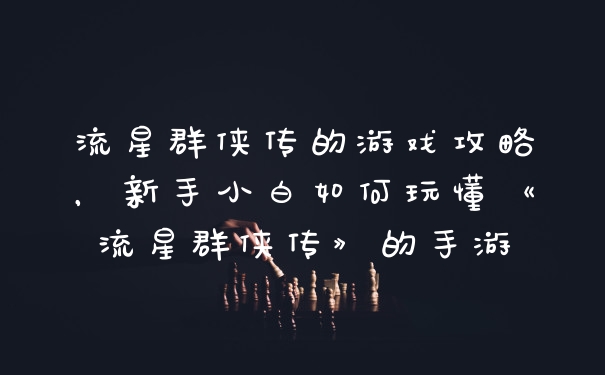 流星群侠传的游戏攻略，新手小白如何玩懂《流星群侠传》的手游