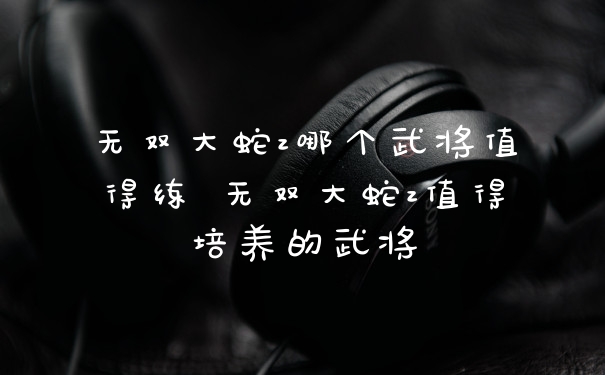 无双大蛇z哪个武将值得练 无双大蛇z值得培养的武将